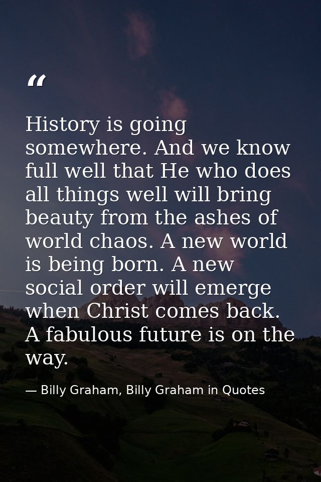History is going somewhere. And we know full well that He who does all things well will bring beauty from the ashes of w — Billy Graham, Billy Graham in Quotes