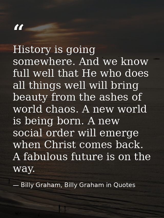 History is going somewhere. And we know full well that He who does all things well will bring beauty from the ashes of w — Billy Graham, Billy Graham in Quotes