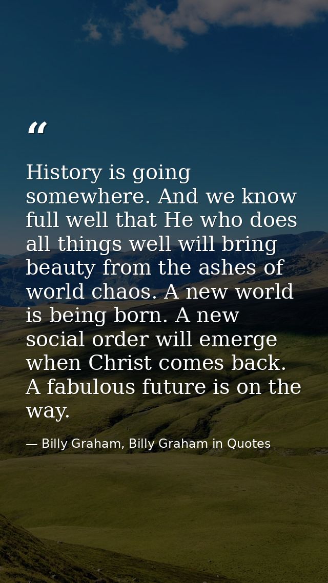 History is going somewhere. And we know full well that He who does all things well will bring beauty from the ashes of w — Billy Graham, Billy Graham in Quotes