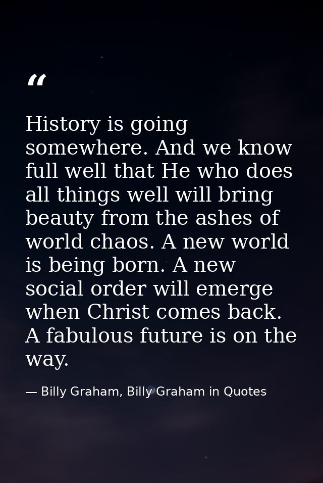 History is going somewhere. And we know full well that He who does all things well will bring beauty from the ashes of w — Billy Graham, Billy Graham in Quotes