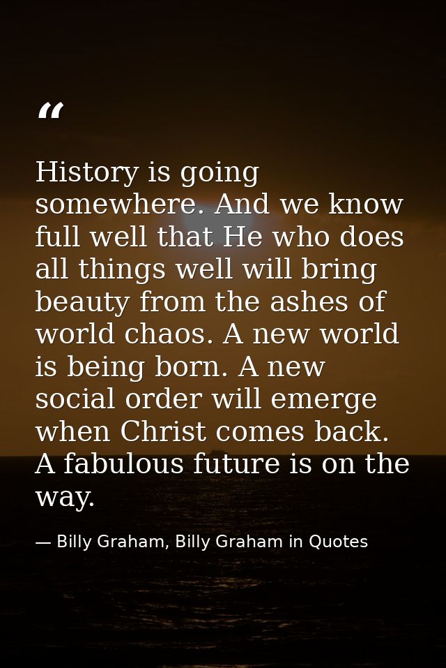 History is going somewhere. And we know full well that He who does all things well will bring beauty from the ashes of w — Billy Graham, Billy Graham in Quotes
