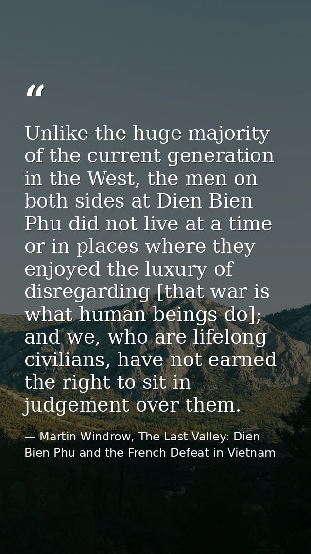 Unlike the huge majority of the current generation in the West, the men on both sides at Dien Bien Phu did not live at a — Martin Windrow, The Last Valley: Dien Bien Phu and the French Defeat in Vietnam