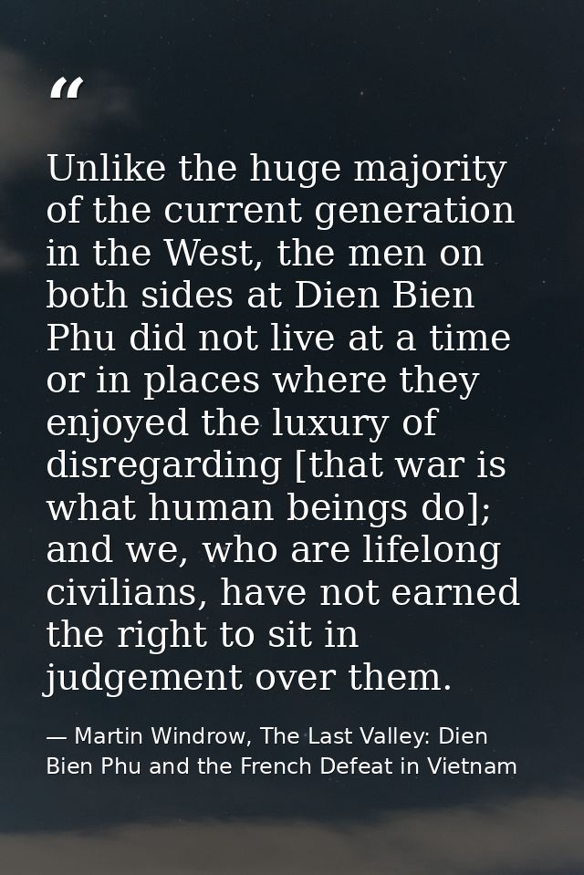 Unlike the huge majority of the current generation in the West, the men on both sides at Dien Bien Phu did not live at a — Martin Windrow, The Last Valley: Dien Bien Phu and the French Defeat in Vietnam