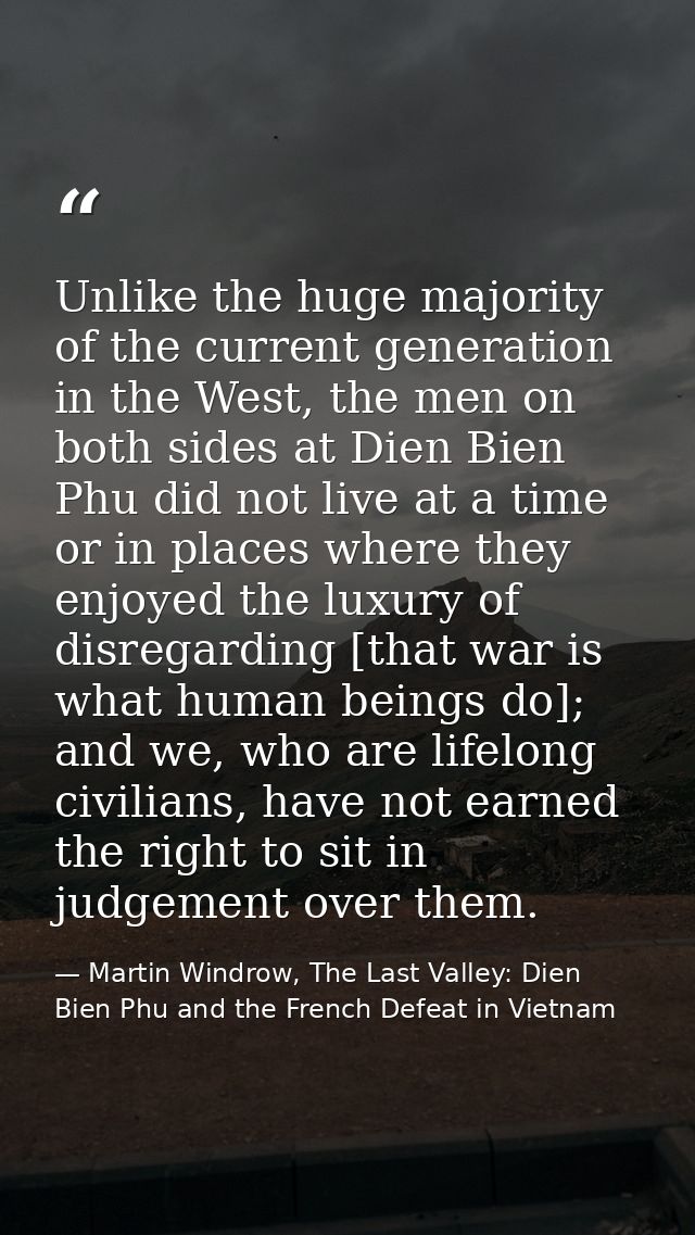 Unlike the huge majority of the current generation in the West, the men on both sides at Dien Bien Phu did not live at a — Martin Windrow, The Last Valley: Dien Bien Phu and the French Defeat in Vietnam