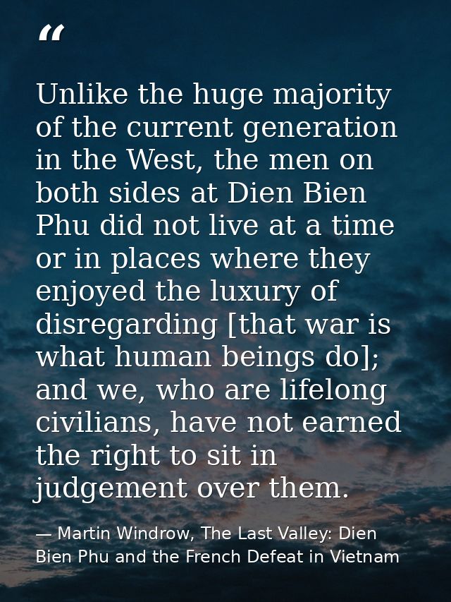Unlike the huge majority of the current generation in the West, the men on both sides at Dien Bien Phu did not live at a — Martin Windrow, The Last Valley: Dien Bien Phu and the French Defeat in Vietnam