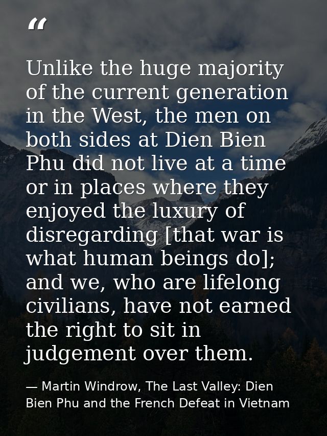Unlike the huge majority of the current generation in the West, the men on both sides at Dien Bien Phu did not live at a — Martin Windrow, The Last Valley: Dien Bien Phu and the French Defeat in Vietnam