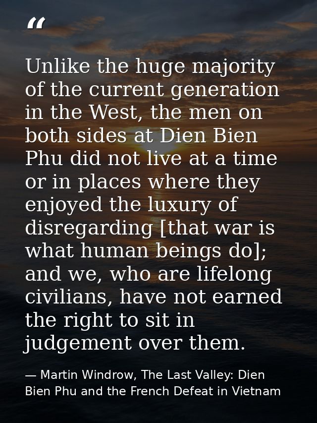 Unlike the huge majority of the current generation in the West, the men on both sides at Dien Bien Phu did not live at a — Martin Windrow, The Last Valley: Dien Bien Phu and the French Defeat in Vietnam