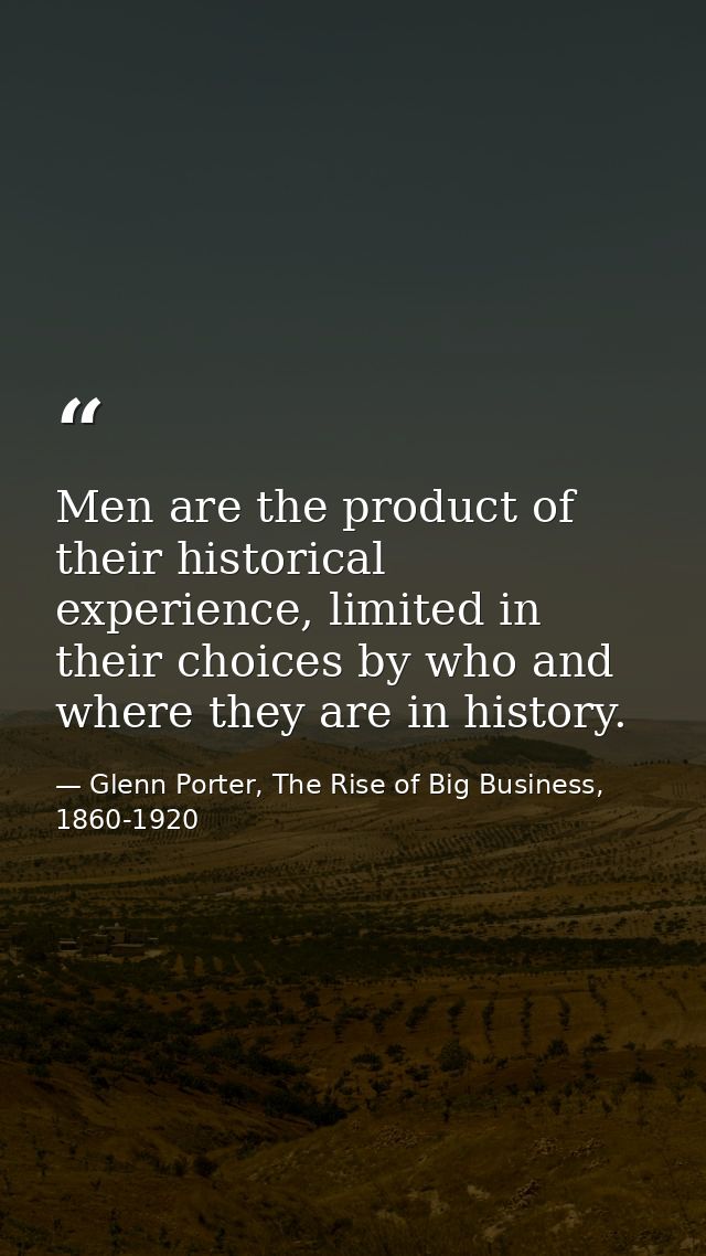 Men are the product of their historical experience, limited in their choices by who and where they are in history. — Glenn Porter, The Rise of Big Business, 1860-1920