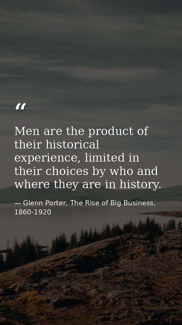 Men are the product of their historical experience, limited in their choices by who and where they are in history. — Glenn Porter, The Rise of Big Business, 1860-1920