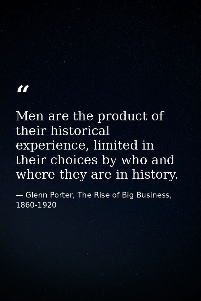 Men are the product of their historical experience, limited in their choices by who and where they are in history. — Glenn Porter, The Rise of Big Business, 1860-1920