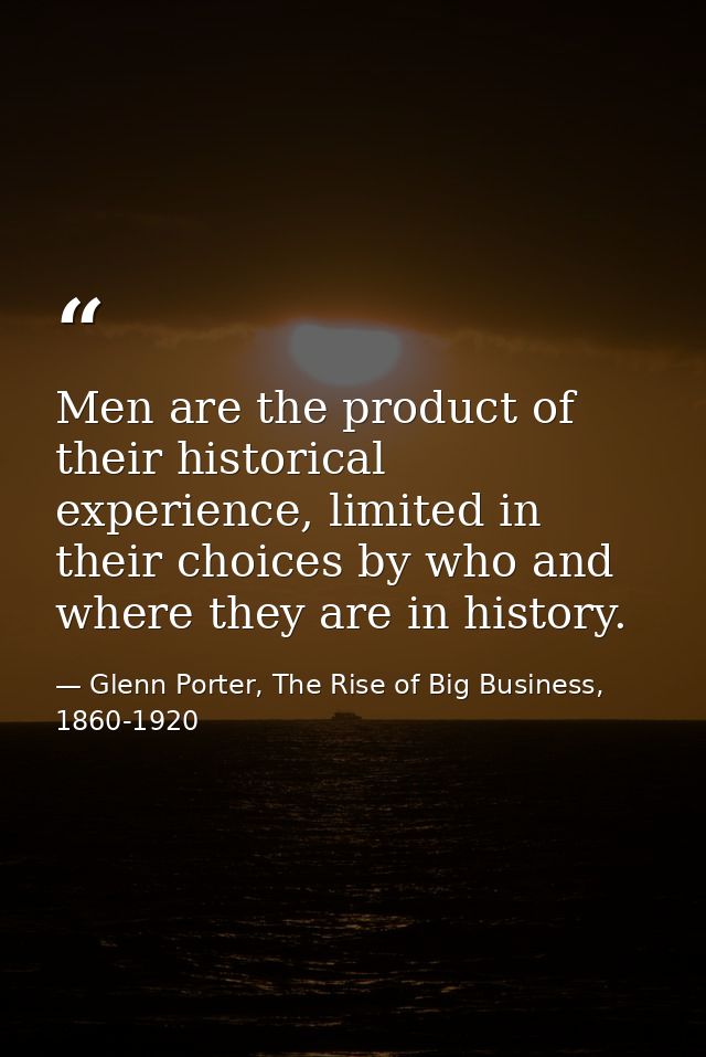 Men are the product of their historical experience, limited in their choices by who and where they are in history. — Glenn Porter, The Rise of Big Business, 1860-1920
