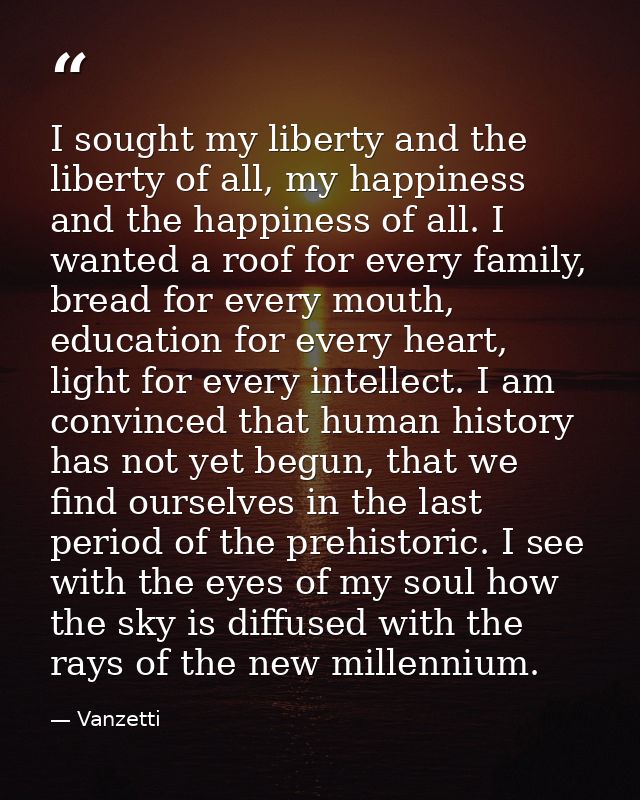 I sought my liberty and the liberty of all, my happiness and the happiness of all. I wanted a roof for every family, bre — Vanzetti