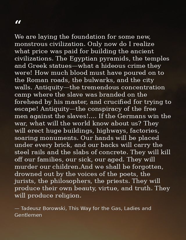We are laying the foundation for some new, monstrous civilization. Only now do I realize what price was paid for buildin — Tadeusz Borowski, This Way for the Gas, Ladies and Gentlemen