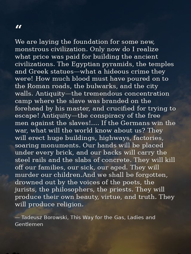 We are laying the foundation for some new, monstrous civilization. Only now do I realize what price was paid for buildin — Tadeusz Borowski, This Way for the Gas, Ladies and Gentlemen