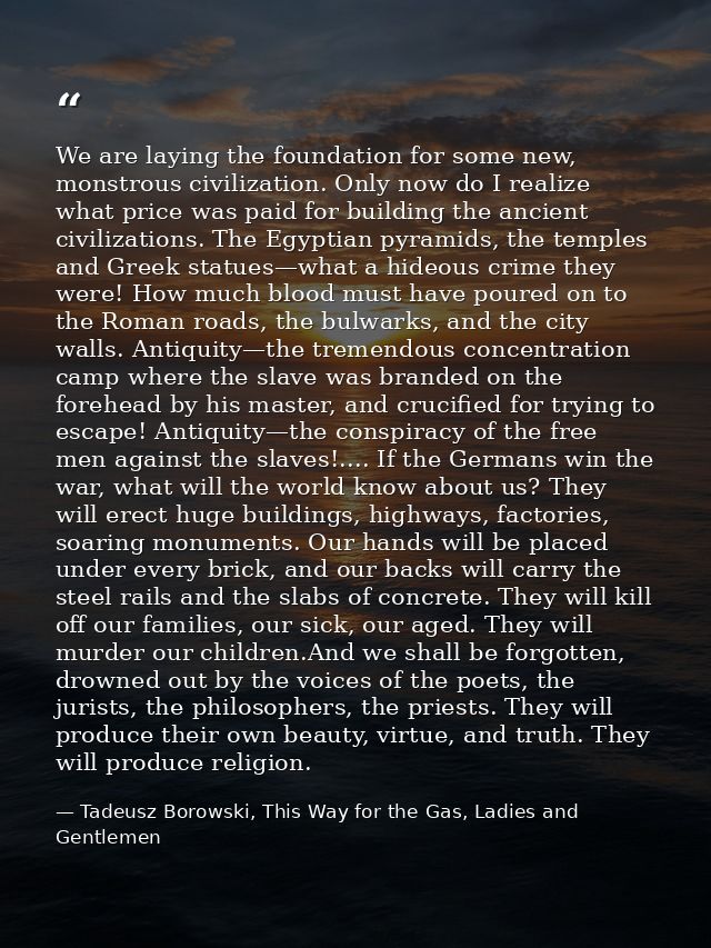 We are laying the foundation for some new, monstrous civilization. Only now do I realize what price was paid for buildin — Tadeusz Borowski, This Way for the Gas, Ladies and Gentlemen