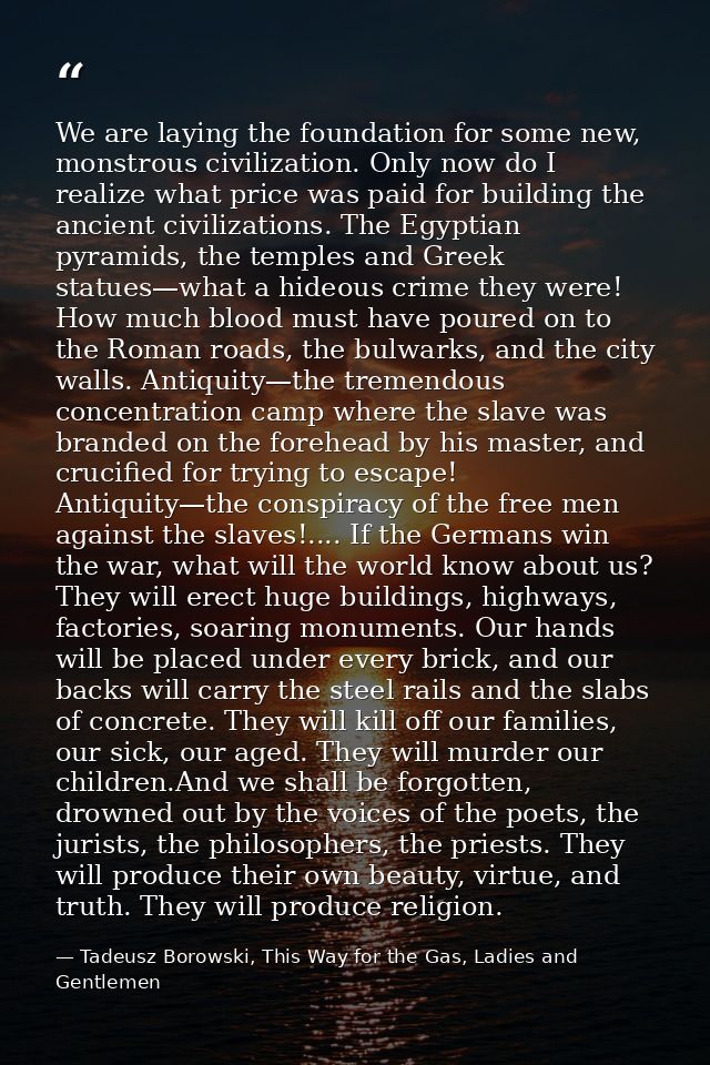 We are laying the foundation for some new, monstrous civilization. Only now do I realize what price was paid for buildin — Tadeusz Borowski, This Way for the Gas, Ladies and Gentlemen