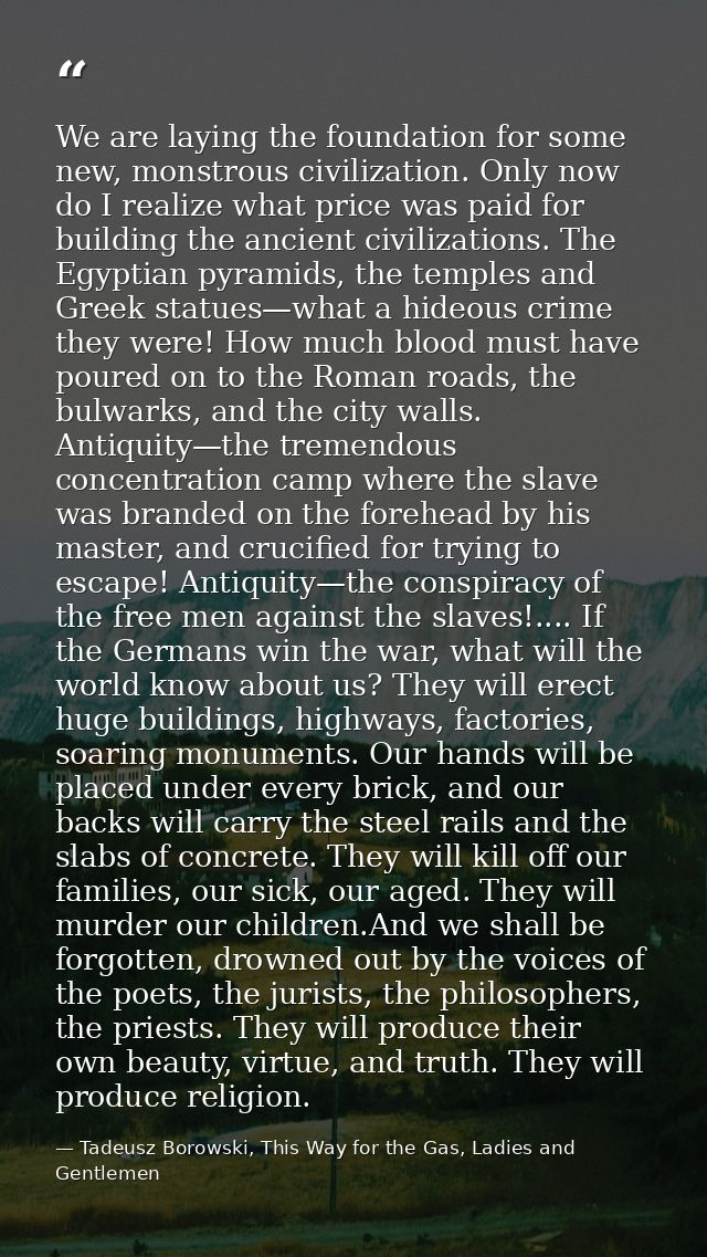 We are laying the foundation for some new, monstrous civilization. Only now do I realize what price was paid for buildin — Tadeusz Borowski, This Way for the Gas, Ladies and Gentlemen