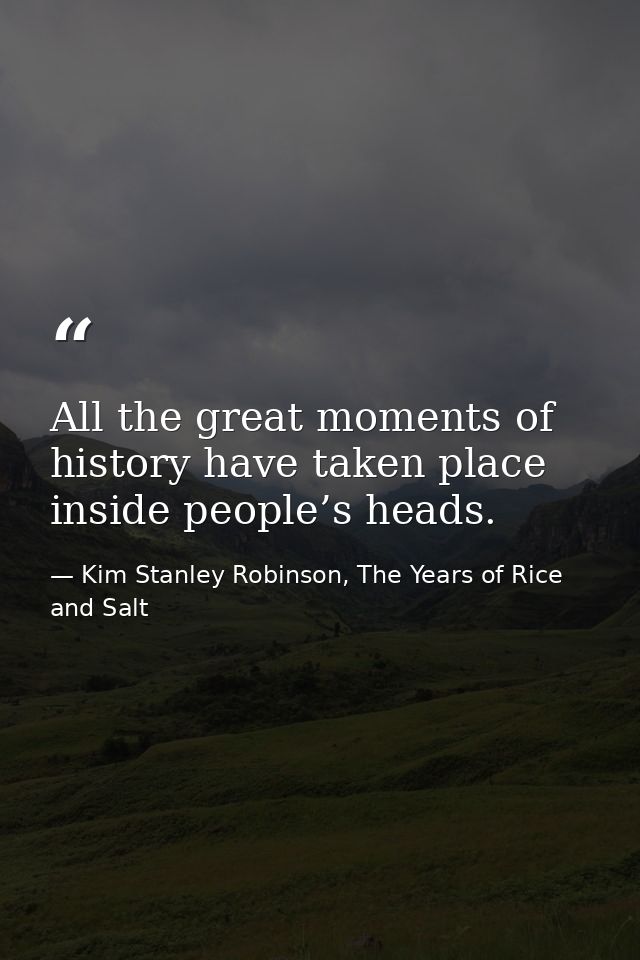 All the great moments of history have taken place inside people’s heads. — Kim Stanley Robinson, The Years of Rice and Salt
