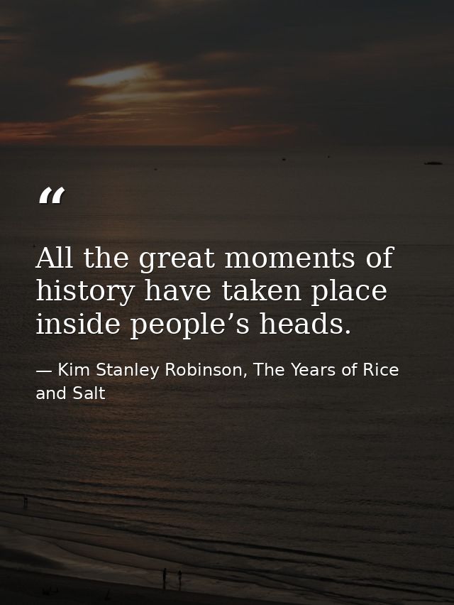 All the great moments of history have taken place inside people’s heads. — Kim Stanley Robinson, The Years of Rice and Salt