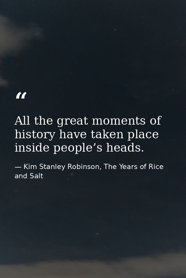 All the great moments of history have taken place inside people’s heads. — Kim Stanley Robinson, The Years of Rice and Salt