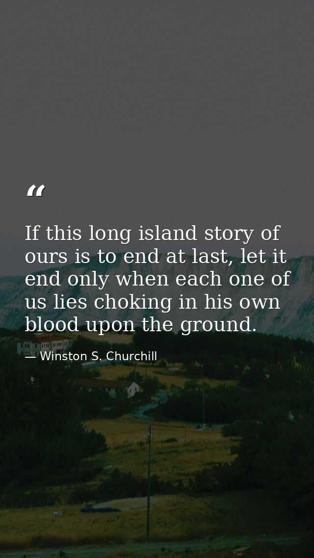 If this long island story of ours is to end at last, let it end only when each one of us lies choking in his own blood u — Winston S. Churchill