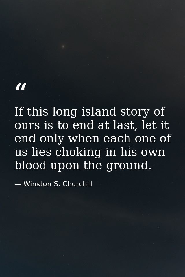 If this long island story of ours is to end at last, let it end only when each one of us lies choking in his own blood u — Winston S. Churchill