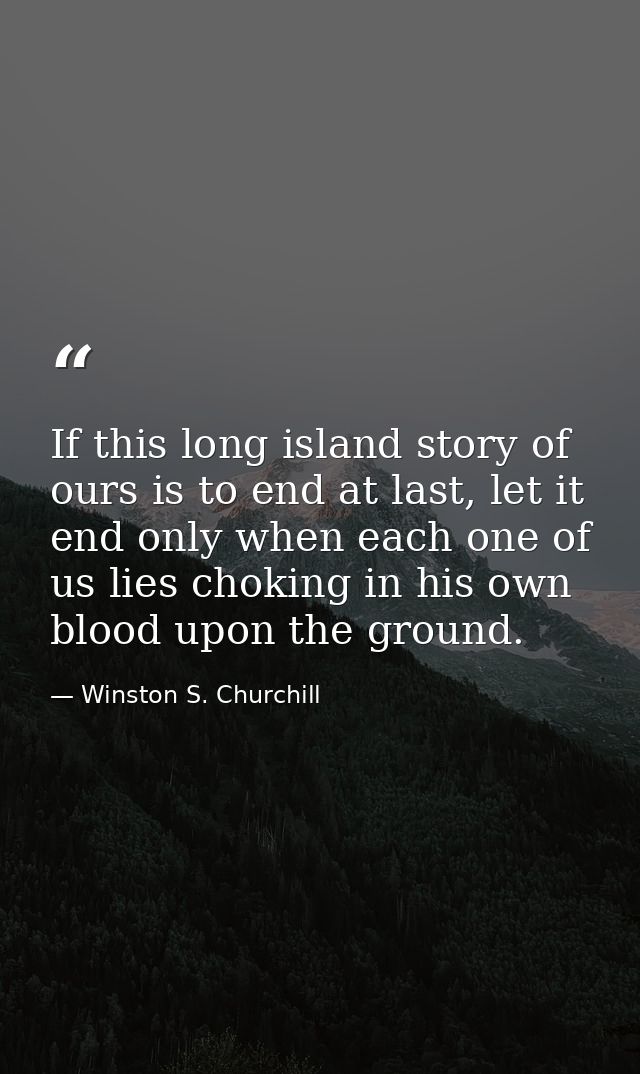 If this long island story of ours is to end at last, let it end only when each one of us lies choking in his own blood u — Winston S. Churchill
