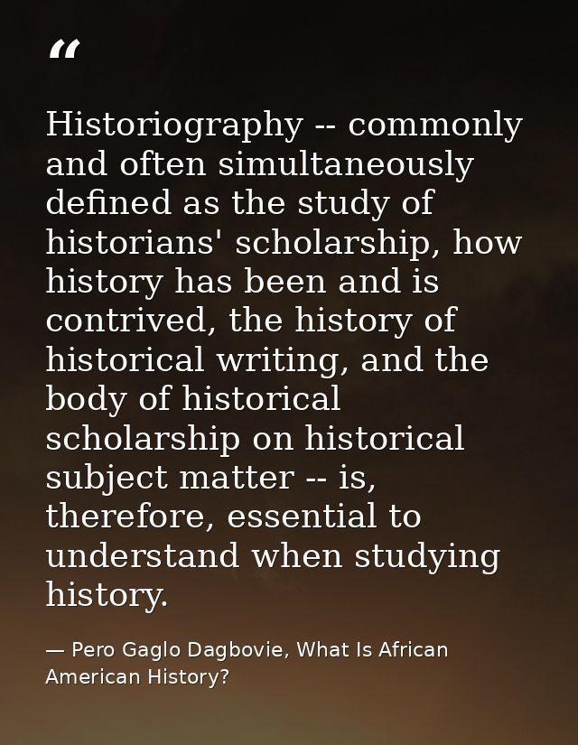 Historiography -- commonly and often simultaneously defined as the study of historians' scholarship, how history has bee — Pero Gaglo Dagbovie, What Is African American History?