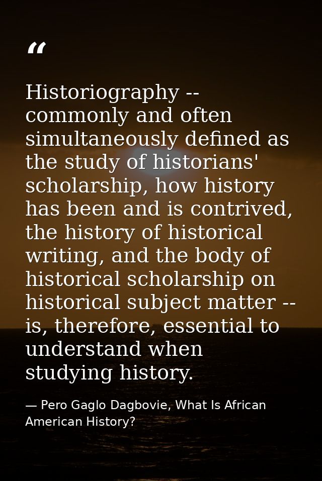 Historiography -- commonly and often simultaneously defined as the study of historians' scholarship, how history has bee — Pero Gaglo Dagbovie, What Is African American History?