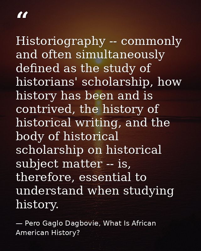 Historiography -- commonly and often simultaneously defined as the study of historians' scholarship, how history has bee — Pero Gaglo Dagbovie, What Is African American History?