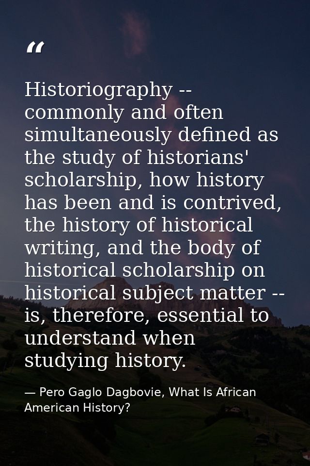Historiography -- commonly and often simultaneously defined as the study of historians' scholarship, how history has bee — Pero Gaglo Dagbovie, What Is African American History?