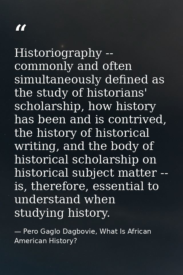 Historiography -- commonly and often simultaneously defined as the study of historians' scholarship, how history has bee — Pero Gaglo Dagbovie, What Is African American History?