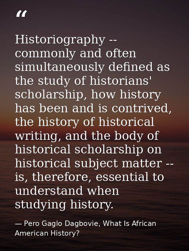 Historiography -- commonly and often simultaneously defined as the study of historians' scholarship, how history has bee — Pero Gaglo Dagbovie, What Is African American History?