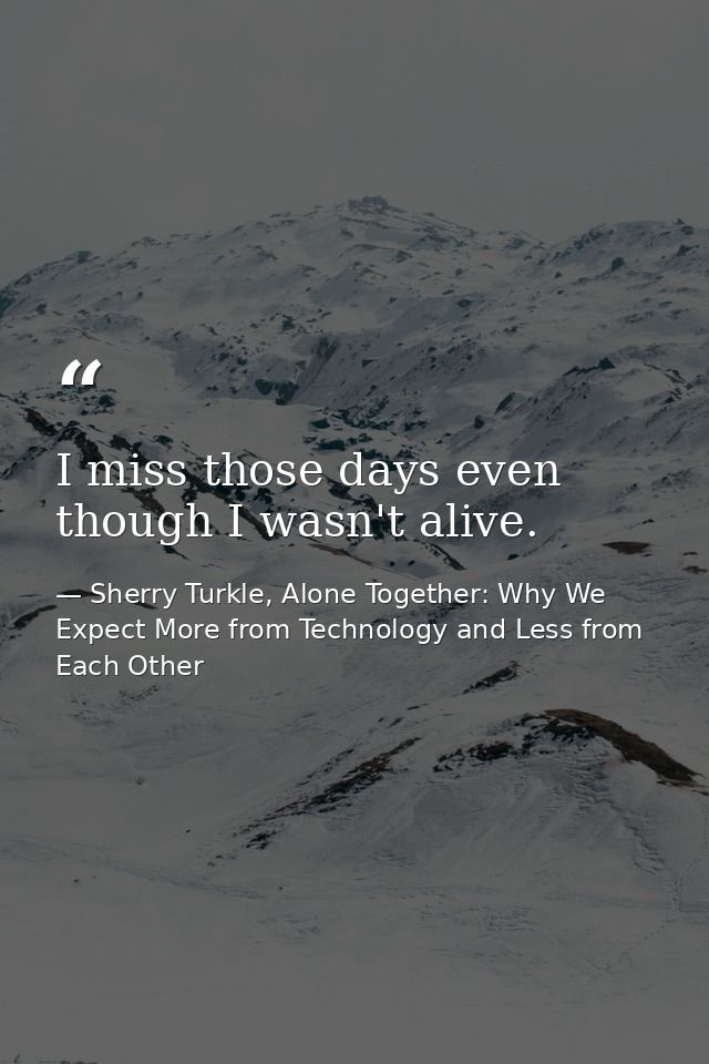 I miss those days even though I wasn't alive. — Sherry Turkle, Alone Together: Why We Expect More from Technology and Less from Each Other