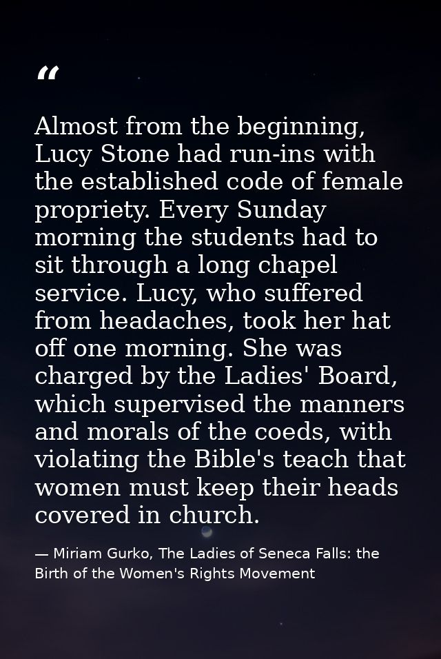 Almost from the beginning, Lucy Stone had run-ins with the established code of female propriety. Every Sunday morning th — Miriam Gurko, The Ladies of Seneca Falls: the Birth of the Women's Rights Movement