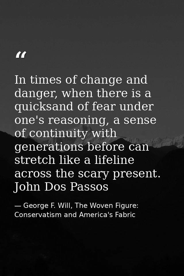 In times of change and danger, when there is a quicksand of fear under one's reasoning, a sense of continuity with gener — George F. Will, The Woven Figure: Conservatism and America's Fabric