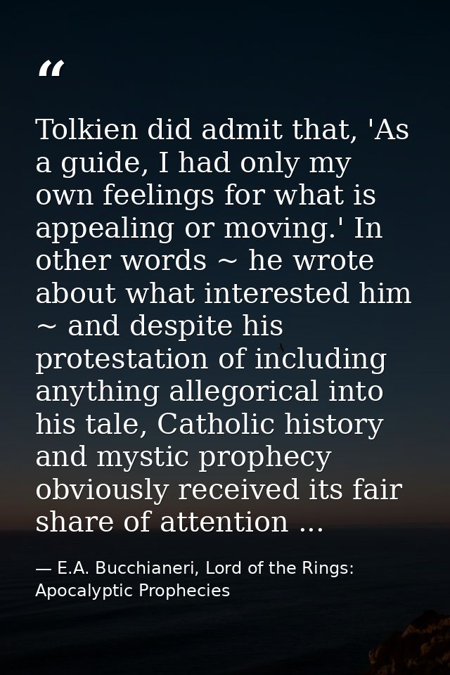 Tolkien did admit that, 'As a guide, I had only my own feelings for what is appealing or moving.' In other words ~ he wr — E.A. Bucchianeri, Lord of the Rings: Apocalyptic Prophecies