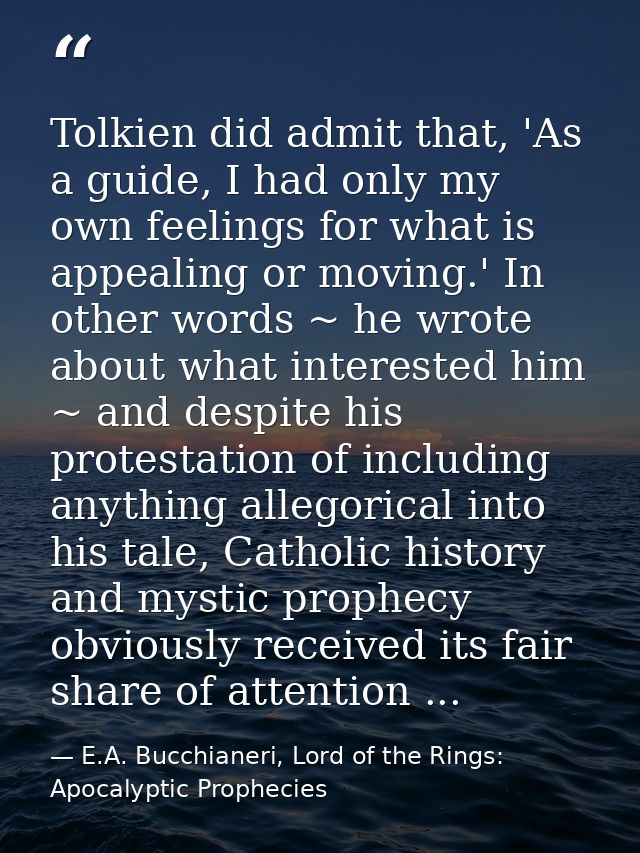 Tolkien did admit that, 'As a guide, I had only my own feelings for what is appealing or moving.' In other words ~ he wr — E.A. Bucchianeri, Lord of the Rings: Apocalyptic Prophecies