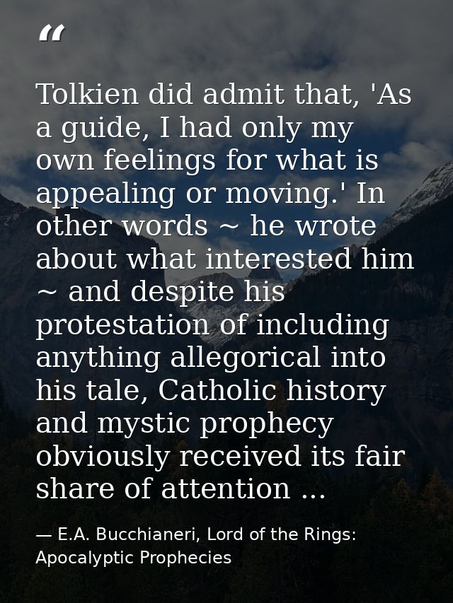 Tolkien did admit that, 'As a guide, I had only my own feelings for what is appealing or moving.' In other words ~ he wr — E.A. Bucchianeri, Lord of the Rings: Apocalyptic Prophecies
