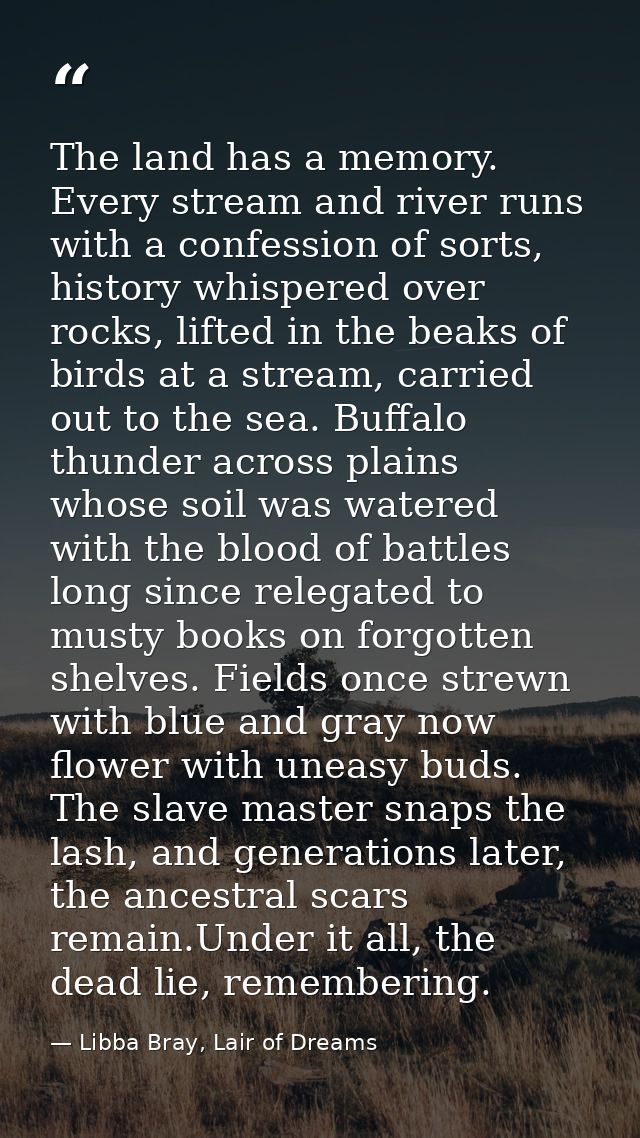 The land has a memory. Every stream and river runs with a confession of sorts, history whispered over rocks, lifted in t — Libba Bray, Lair of Dreams