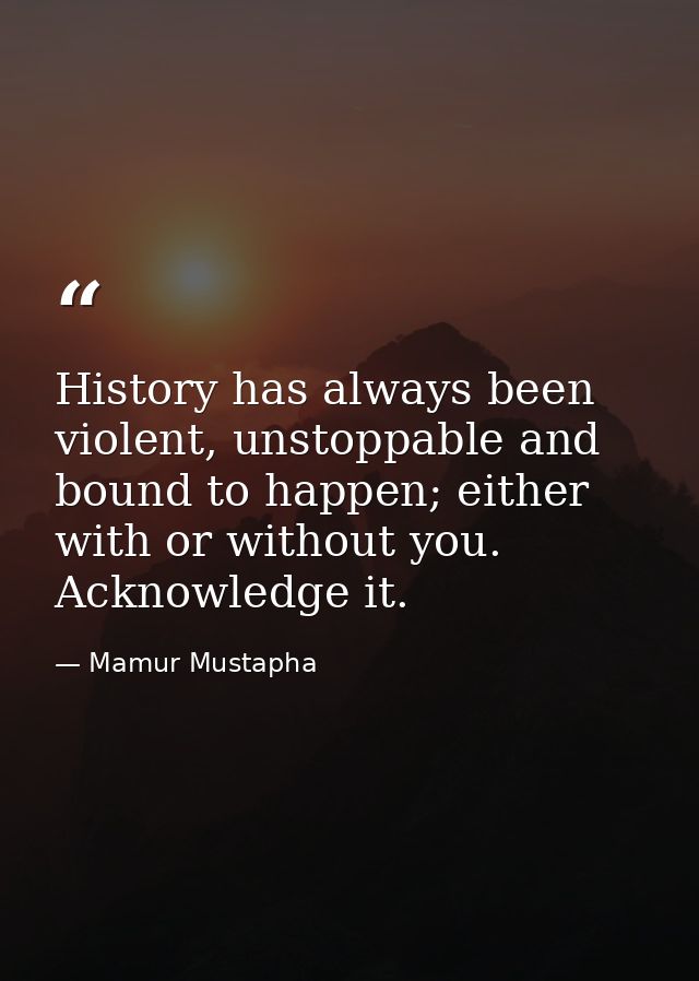 History has always been violent, unstoppable and bound to happen; either with or without you. Acknowledge it. — Mamur Mustapha