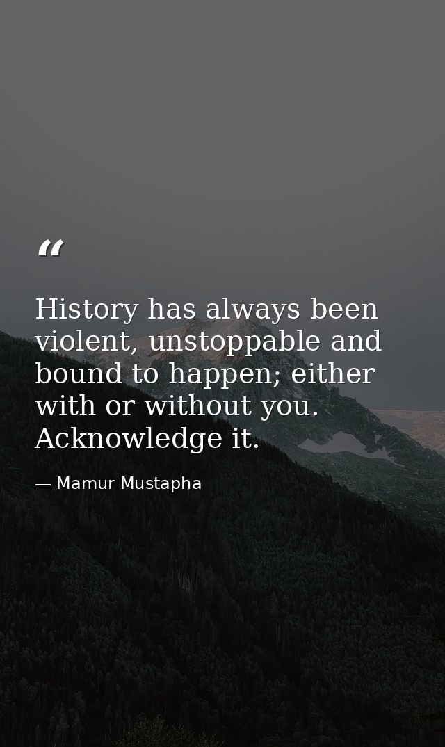 History has always been violent, unstoppable and bound to happen; either with or without you. Acknowledge it. — Mamur Mustapha