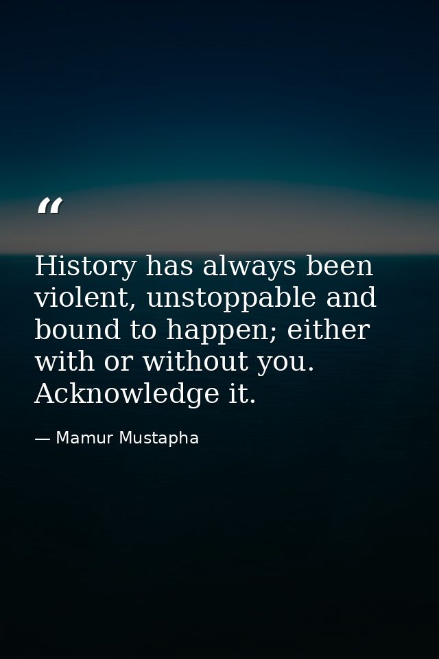 History has always been violent, unstoppable and bound to happen; either with or without you. Acknowledge it. — Mamur Mustapha