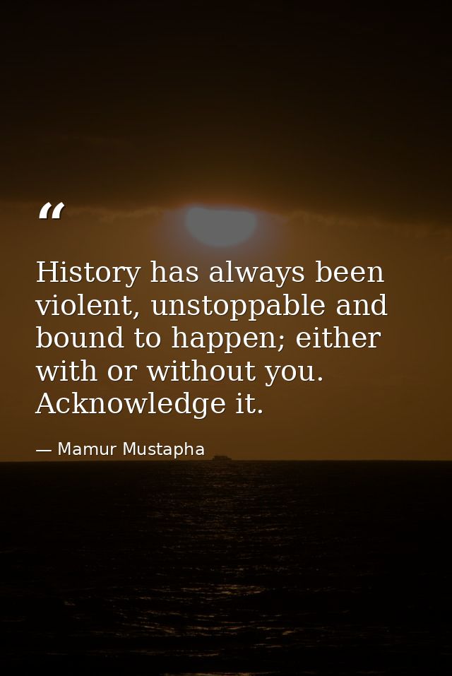 History has always been violent, unstoppable and bound to happen; either with or without you. Acknowledge it. — Mamur Mustapha
