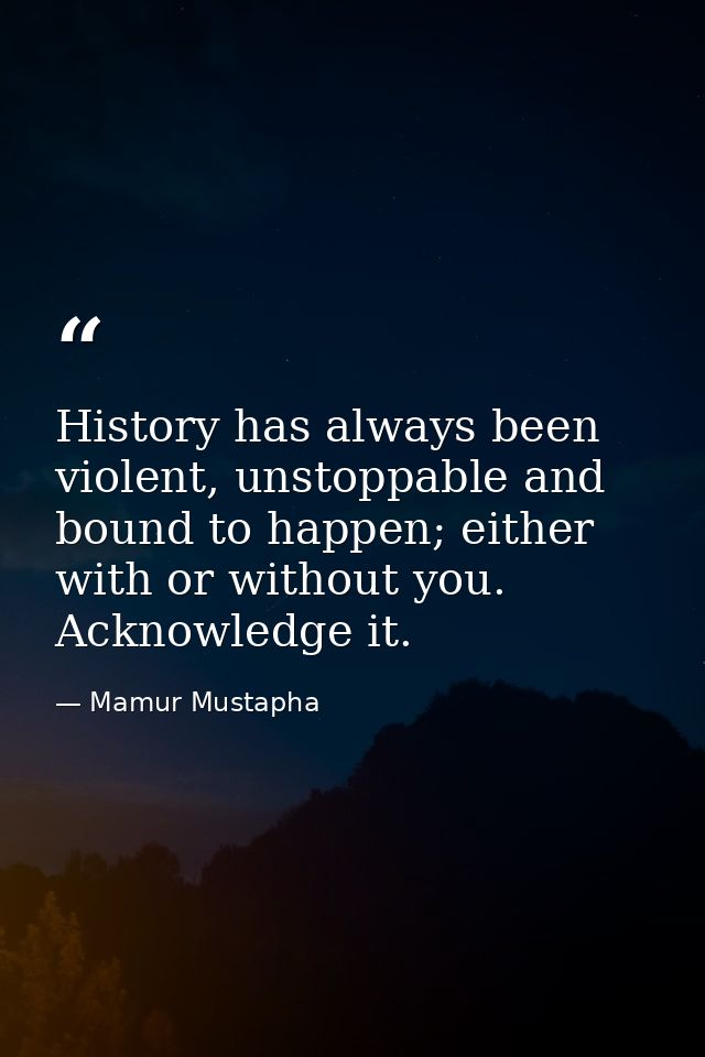 History has always been violent, unstoppable and bound to happen; either with or without you. Acknowledge it. — Mamur Mustapha