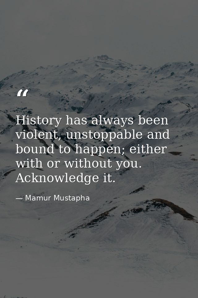 History has always been violent, unstoppable and bound to happen; either with or without you. Acknowledge it. — Mamur Mustapha
