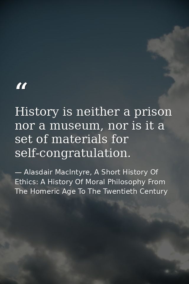 History is neither a prison nor a museum, nor is it a set of materials for self-congratulation. — Alasdair MacIntyre, A Short History Of Ethics: A History Of Moral Philosophy From The Homeric Age To The Twentieth Century