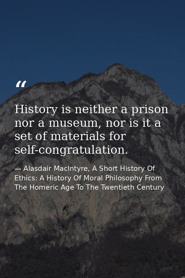 History is neither a prison nor a museum, nor is it a set of materials for self-congratulation. — Alasdair MacIntyre, A Short History Of Ethics: A History Of Moral Philosophy From The Homeric Age To The Twentieth Century