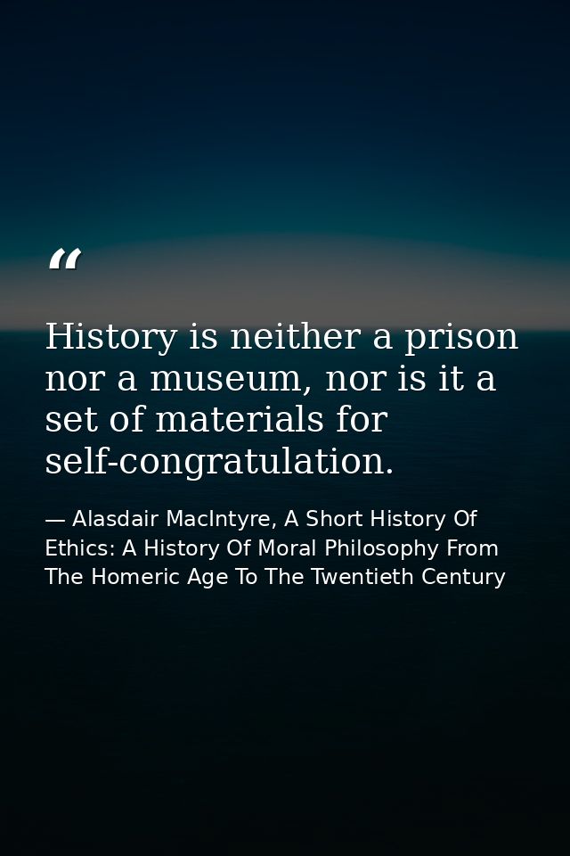 History is neither a prison nor a museum, nor is it a set of materials for self-congratulation. — Alasdair MacIntyre, A Short History Of Ethics: A History Of Moral Philosophy From The Homeric Age To The Twentieth Century