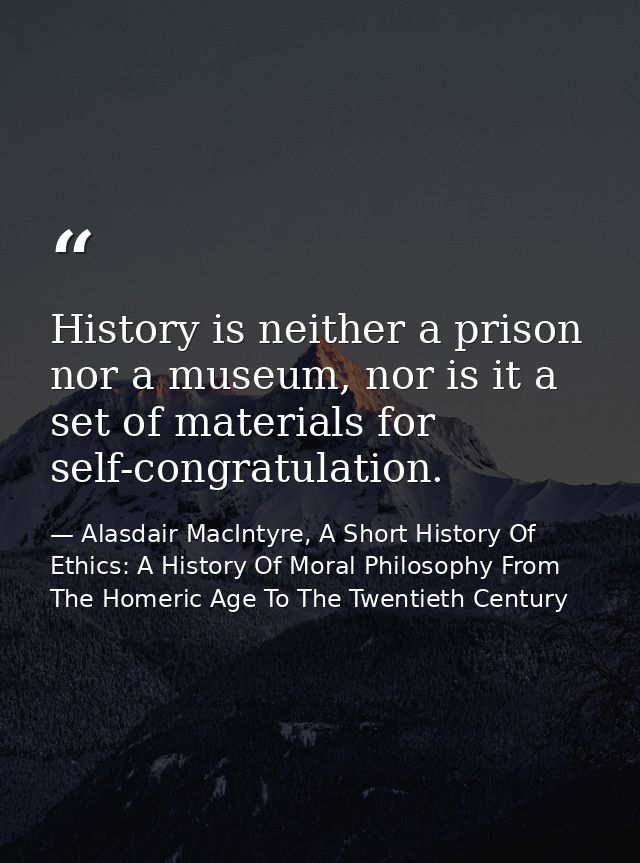 History is neither a prison nor a museum, nor is it a set of materials for self-congratulation. — Alasdair MacIntyre, A Short History Of Ethics: A History Of Moral Philosophy From The Homeric Age To The Twentieth Century